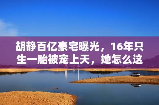 胡静百亿豪宅曝光，16年只生一胎被宠上天，她怎么这么好命？