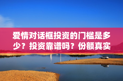 爱情对话框投资的门槛是多少？投资靠谱吗？份额真实吗？(爱情对话框投资最新消息)