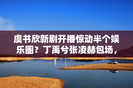 虞书欣新剧开播惊动半个娱乐圈？丁禹兮张凌赫包场，人脉王实锤了