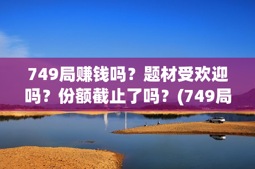 749局赚钱吗？题材受欢迎吗？份额截止了吗？(749局是啥)
