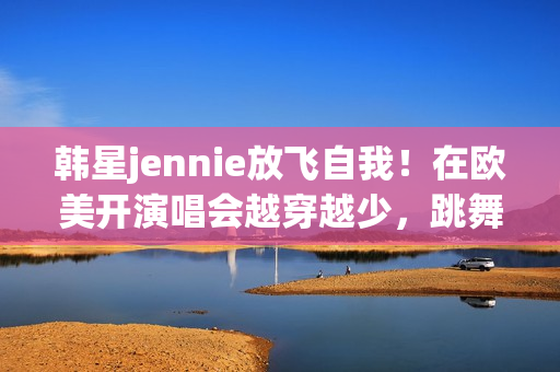 韩星jennie放飞自我！在欧美开演唱会越穿越少，跳舞姿势很尴尬