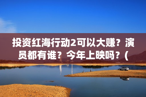 投资红海行动2可以大赚？演员都有谁？今年上映吗？(红海行动投资人名单)