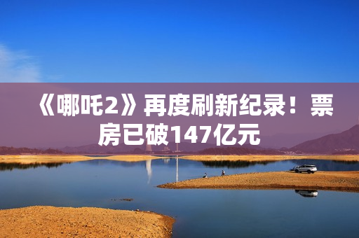 《哪吒2》再度刷新纪录！票房已破147亿元