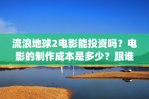 流浪地球2电影能投资吗？电影的制作成本是多少？跟谁投？(流浪地球2电影时长)