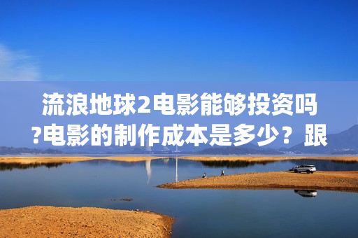 流浪地球2电影能够投资吗?电影的制作成本是多少？跟谁投？(流浪地球2电影下载)