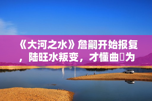 《大河之水》詹嗣开始报复，陆旺水叛变，才懂曲苧为何诬陷高书博