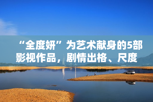 “全度妍”为艺术献身的5部影视作品，剧情出格、尺度大胆