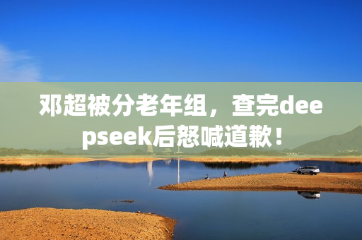 邓超被分老年组，查完deepseek后怒喊道歉！