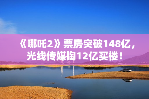《哪吒2》票房突破148亿，光线传媒掏12亿买楼！