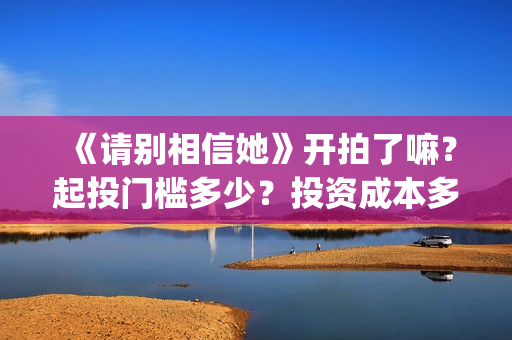 《请别相信她》开拍了嘛？起投门槛多少？投资成本多少？(请别相信她在哪个岛拍的)