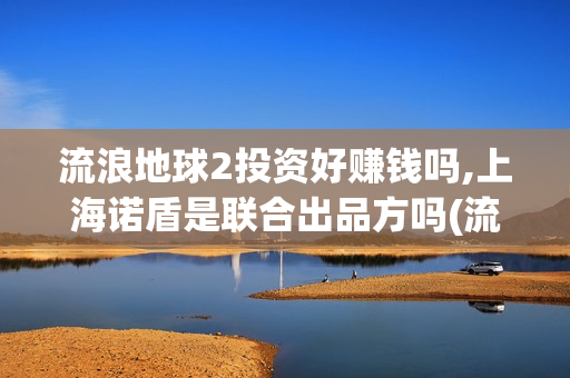 流浪地球2投资好赚钱吗,上海诺盾是联合出品方吗(流浪地球2投资方)
