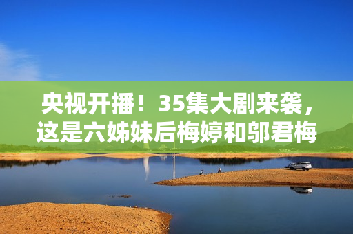 央视开播！35集大剧来袭，这是六姊妹后梅婷和邬君梅二搭的轻喜剧