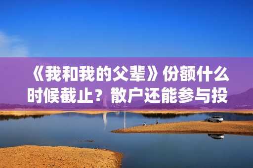 《我和我的父辈》份额什么时候截止？散户还能参与投资吗？(《我和我的父辈》完整版免费)