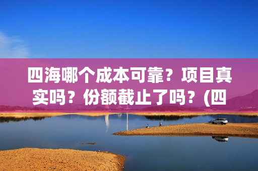 四海哪个成本可靠？项目真实吗？份额截止了吗？(四海指的)