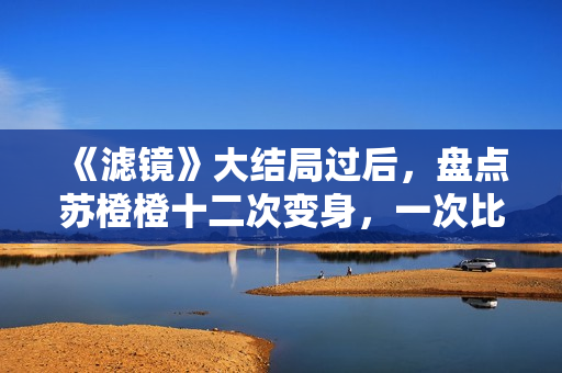 《滤镜》大结局过后，盘点苏橙橙十二次变身，一次比一次搞笑