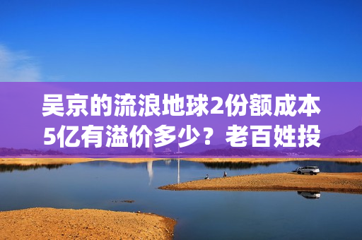 吴京的流浪地球2份额成本5亿有溢价多少？老百姓投资能回本吗？(吴京流浪地球2全网首播)