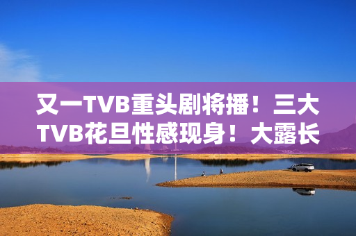 又一TVB重头剧将播！三大TVB花旦性感现身！大露长腿摆诱人姿势
