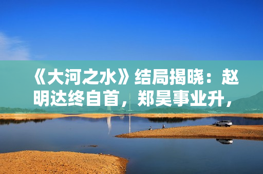 《大河之水》结局揭晓：赵明达终自首，郑昊事业升，梁锦秋结婚