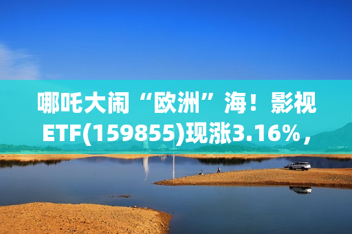哪吒大闹“欧洲”海！影视ETF(159855)现涨3.16%，过去一个月日均成交额3060万元