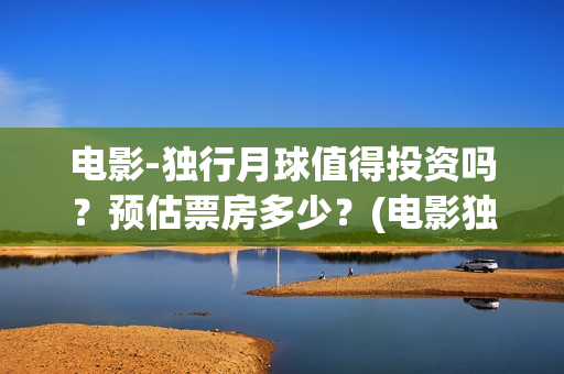 电影-独行月球值得投资吗？预估票房多少？(电影独行月球免费观看)