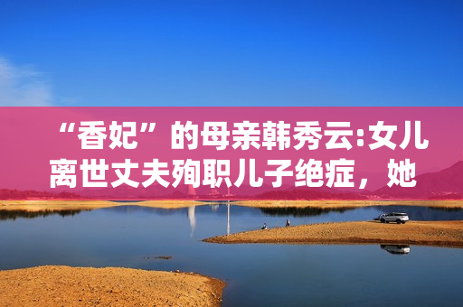 “香妃”的母亲韩秀云:女儿离世丈夫殉职儿子绝症，她的人生太苦