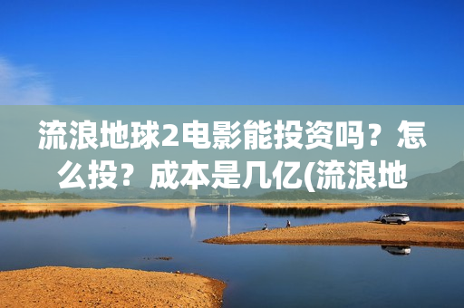 流浪地球2电影能投资吗？怎么投？成本是几亿(流浪地球2电影在线观看免费播放)