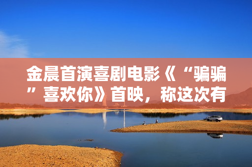 金晨首演喜剧电影《“骗骗”喜欢你》首映，称这次有突破