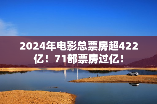 2024年电影总票房超422亿！71部票房过亿！