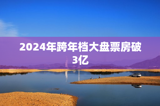 2024年跨年档大盘票房破3亿