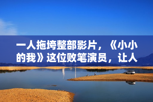 一人拖垮整部影片，《小小的我》这位败笔演员，让人看着真难受