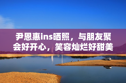 尹恩惠ins晒照，与朋友聚会好开心，笑容灿烂好甜美