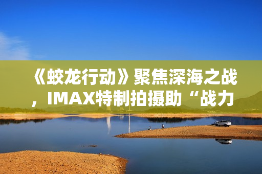 《蛟龙行动》聚焦深海之战，IMAX特制拍摄助“战力”升级