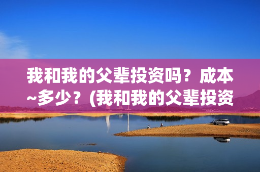 我和我的父辈投资吗？成本~多少？(我和我的父辈投资方)