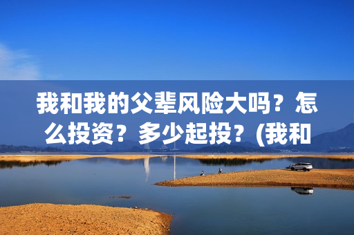 我和我的父辈风险大吗？怎么投资？多少起投？(我和我的父辈们乘风简介)