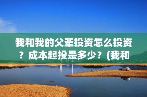 我和我的父辈投资怎么投资？成本起投是多少？(我和我的父辈讲啥)