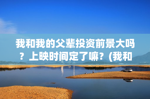 我和我的父辈投资前景大吗？上映时间定了嘛？(我和我的父辈参演)