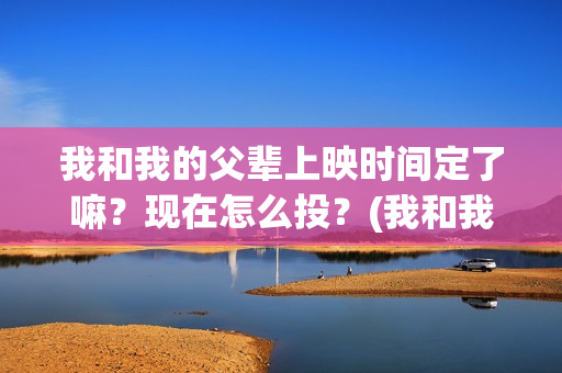 我和我的父辈上映时间定了嘛？现在怎么投？(我和我的父辈是啥片)