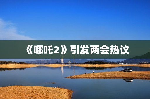 《哪吒2》引发两会热议