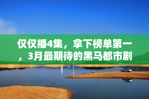 仅仅播4集，拿下榜单第一，3月最期待的黑马都市剧开播就炸了