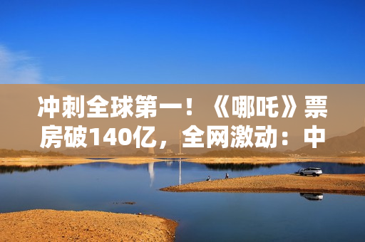 冲刺全球第一！《哪吒》票房破140亿，全网激动：中国文化终于被看见