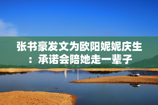 张书豪发文为欧阳妮妮庆生：承诺会陪她走一辈子