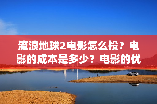 流浪地球2电影怎么投？电影的成本是多少？电影的优势大吗(流浪地球2电影在线观看)