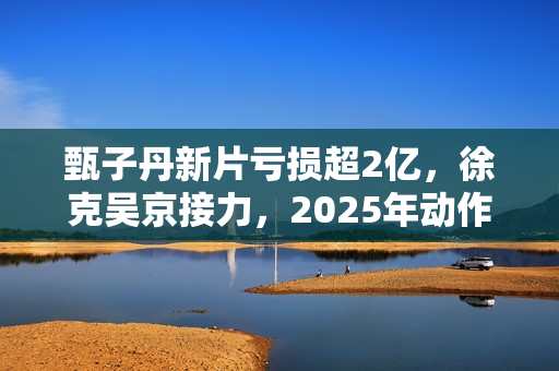 甄子丹新片亏损超2亿，徐克吴京接力，2025年动作片我看好谢苗