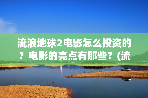 流浪地球2电影怎么投资的？电影的亮点有那些？(流浪地球2电影免费观看完整版)