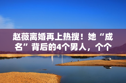 赵薇离婚再上热搜！她“成名”背后的4个男人，个个都不简单！