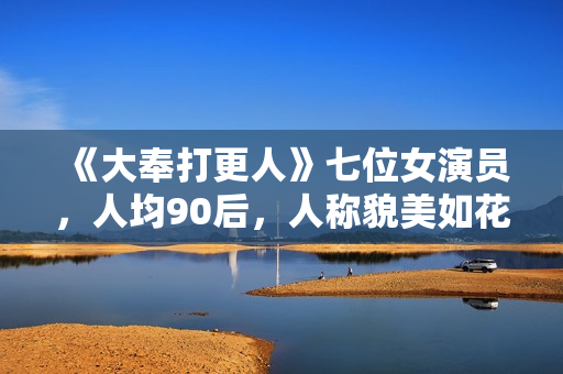 《大奉打更人》七位女演员，人均90后，人称貌美如花女子天团