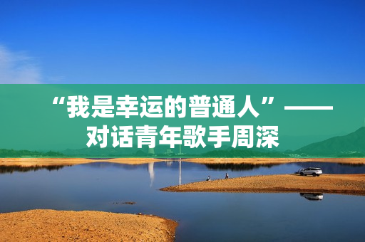 “我是幸运的普通人”——对话青年歌手周深