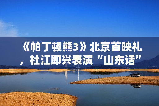 《帕丁顿熊3》北京首映礼，杜江即兴表演“山东话”版帕丁顿