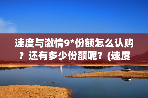 速度与激情9*份额怎么认购？还有多少份额呢？(速度与激情9tc)