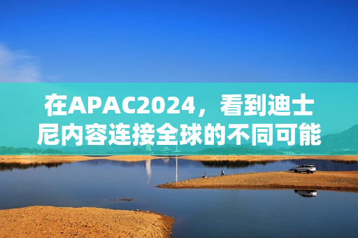在APAC2024，看到迪士尼内容连接全球的不同可能